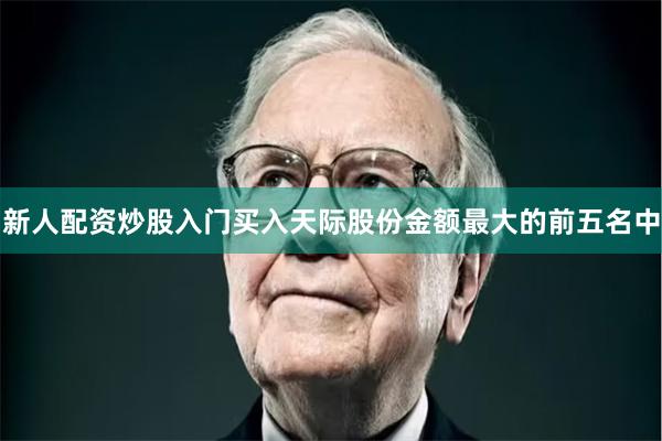 新人配资炒股入门买入天际股份金额最大的前五名中