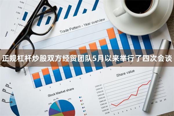 正规杠杆炒股双方经贸团队5月以来举行了四次会谈
