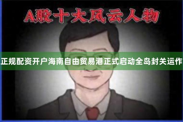 正规配资开户海南自由贸易港正式启动全岛封关运作